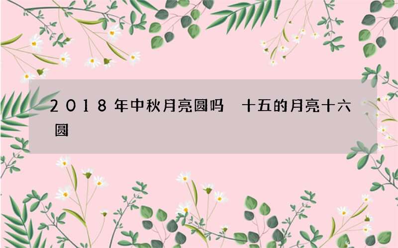 2018年中秋月亮圆吗 十五的月亮十六圆
